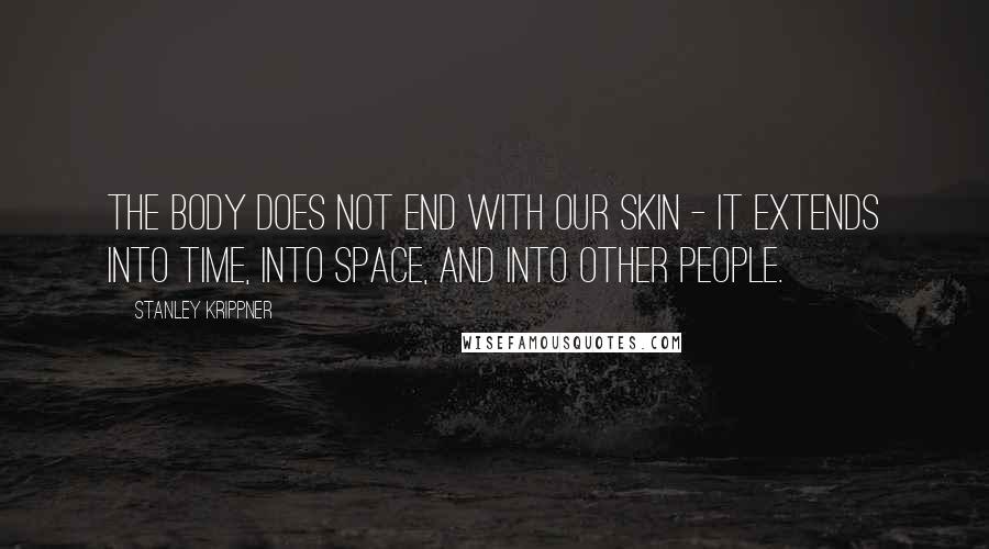 Stanley Krippner Quotes: The body does not end with our skin - it extends into time, into space, and into other people.