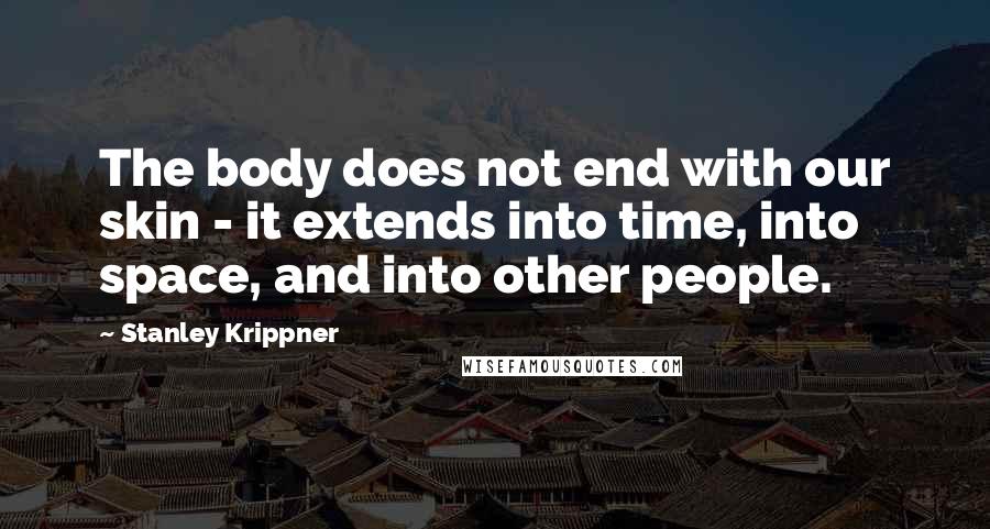 Stanley Krippner Quotes: The body does not end with our skin - it extends into time, into space, and into other people.