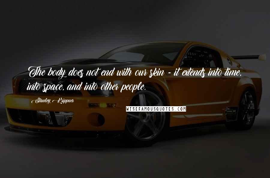 Stanley Krippner Quotes: The body does not end with our skin - it extends into time, into space, and into other people.