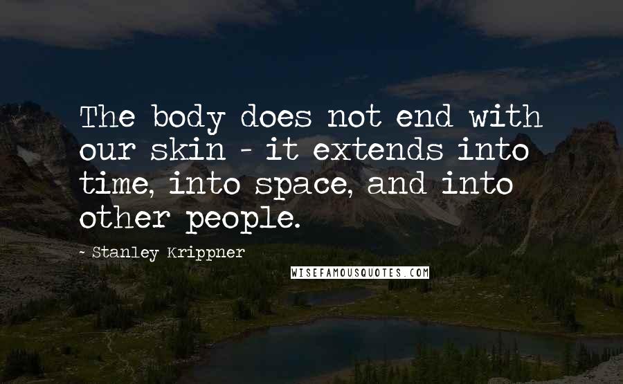 Stanley Krippner Quotes: The body does not end with our skin - it extends into time, into space, and into other people.