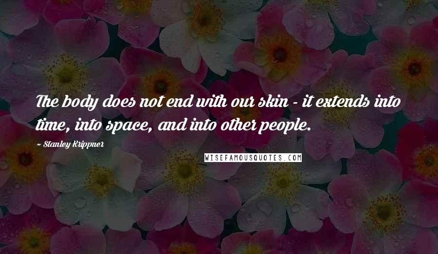 Stanley Krippner Quotes: The body does not end with our skin - it extends into time, into space, and into other people.