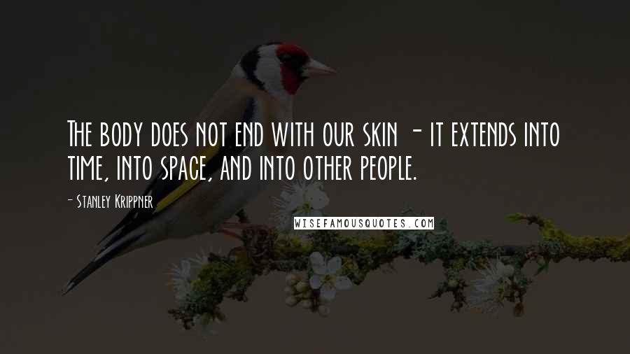 Stanley Krippner Quotes: The body does not end with our skin - it extends into time, into space, and into other people.