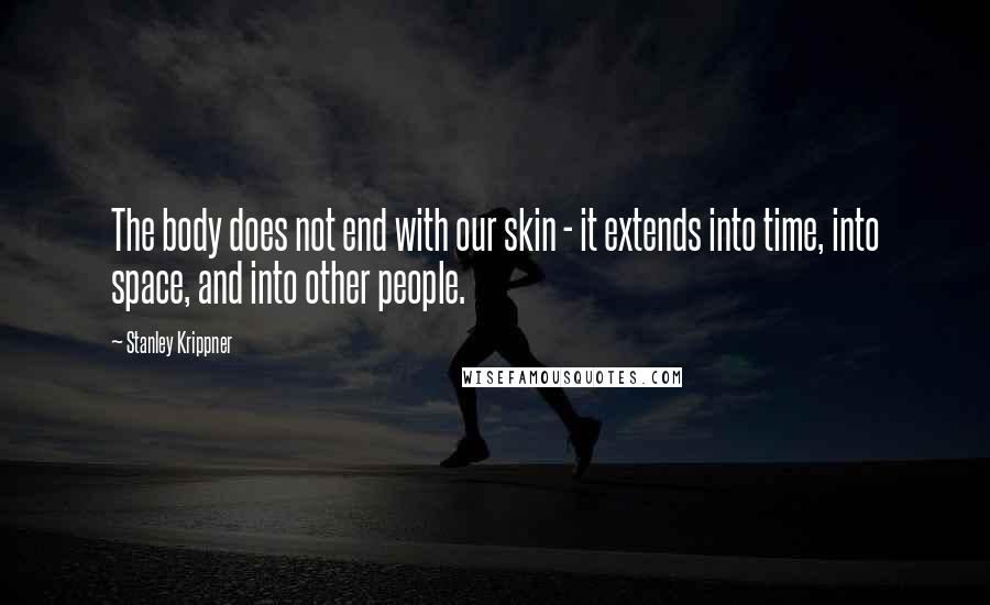 Stanley Krippner Quotes: The body does not end with our skin - it extends into time, into space, and into other people.