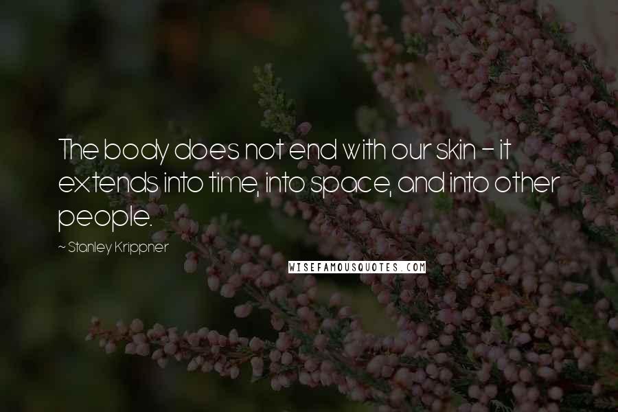 Stanley Krippner Quotes: The body does not end with our skin - it extends into time, into space, and into other people.