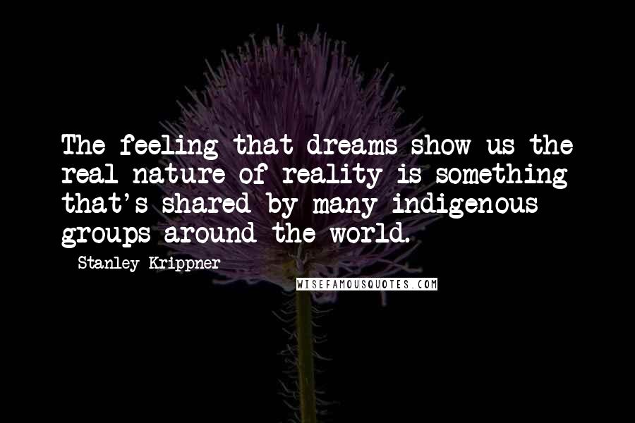 Stanley Krippner Quotes: The feeling that dreams show us the real nature of reality is something that's shared by many indigenous groups around the world.