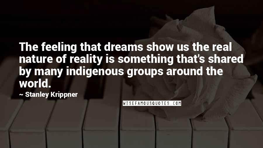 Stanley Krippner Quotes: The feeling that dreams show us the real nature of reality is something that's shared by many indigenous groups around the world.