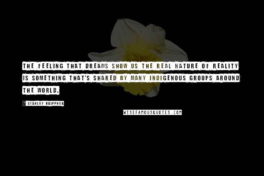 Stanley Krippner Quotes: The feeling that dreams show us the real nature of reality is something that's shared by many indigenous groups around the world.