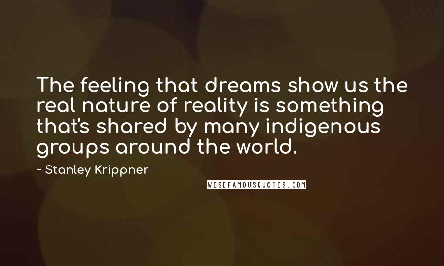 Stanley Krippner Quotes: The feeling that dreams show us the real nature of reality is something that's shared by many indigenous groups around the world.