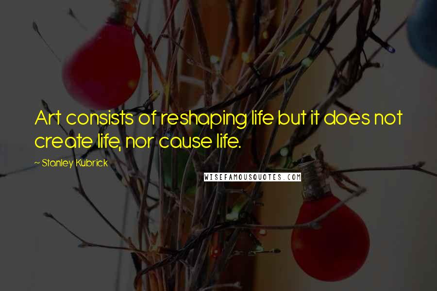 Stanley Kubrick Quotes: Art consists of reshaping life but it does not create life, nor cause life.