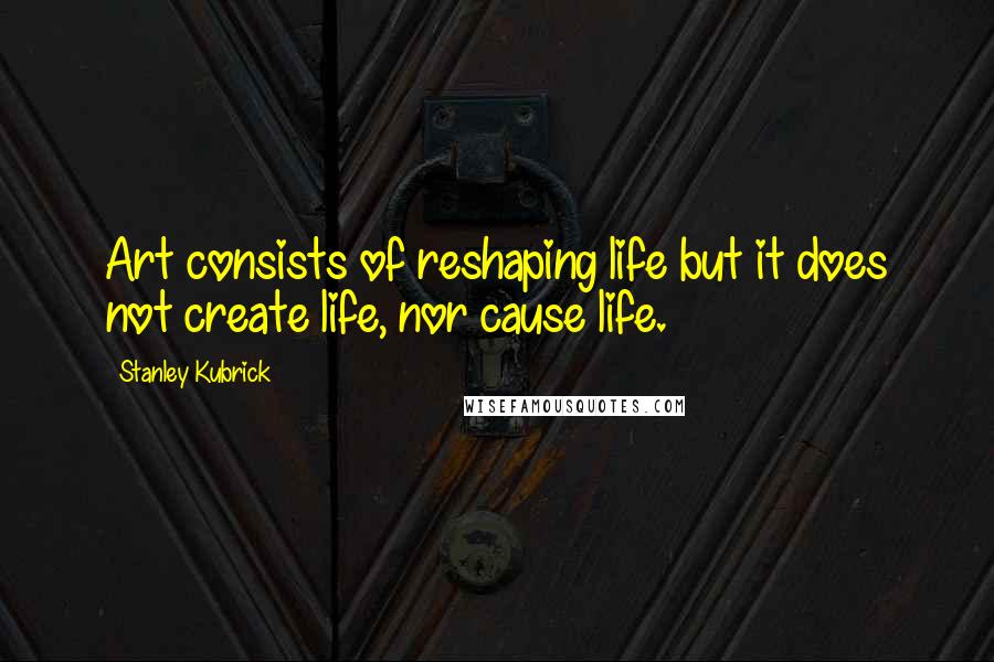 Stanley Kubrick Quotes: Art consists of reshaping life but it does not create life, nor cause life.