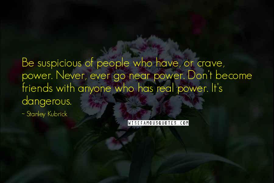 Stanley Kubrick Quotes: Be suspicious of people who have, or crave, power. Never, ever go near power. Don't become friends with anyone who has real power. It's dangerous.