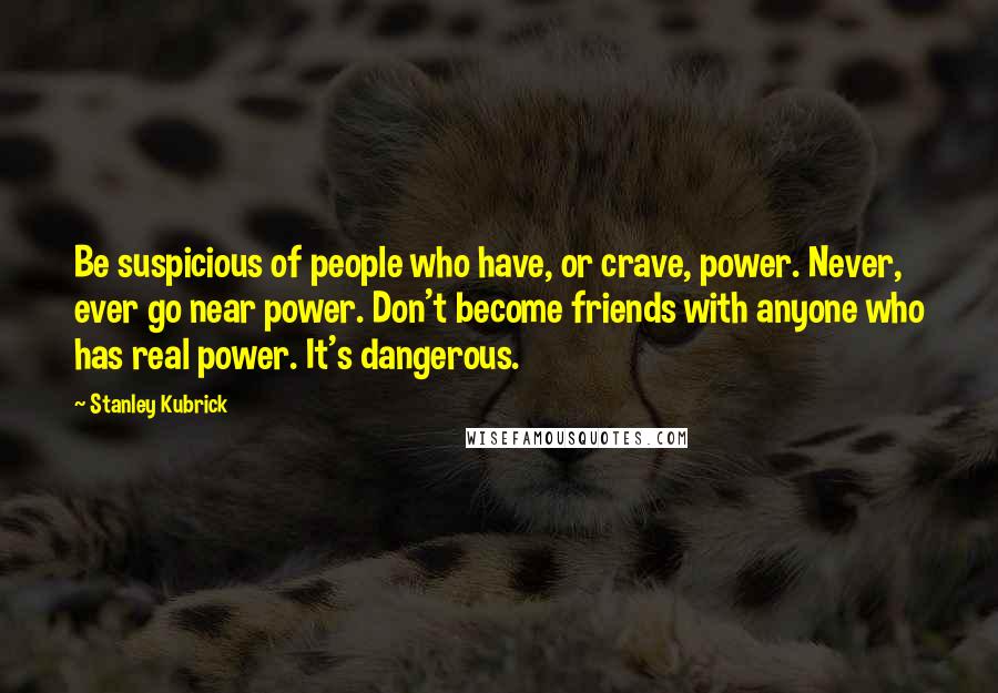 Stanley Kubrick Quotes: Be suspicious of people who have, or crave, power. Never, ever go near power. Don't become friends with anyone who has real power. It's dangerous.