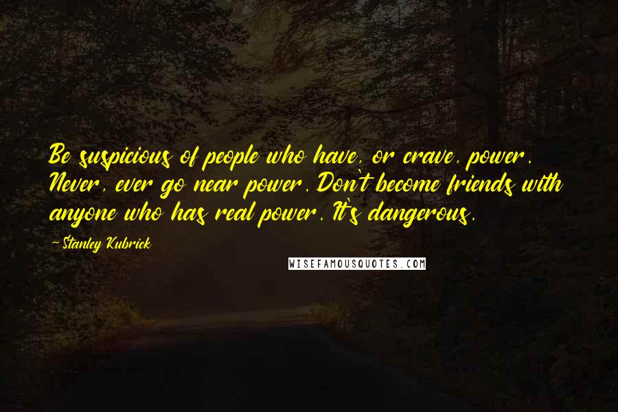 Stanley Kubrick Quotes: Be suspicious of people who have, or crave, power. Never, ever go near power. Don't become friends with anyone who has real power. It's dangerous.