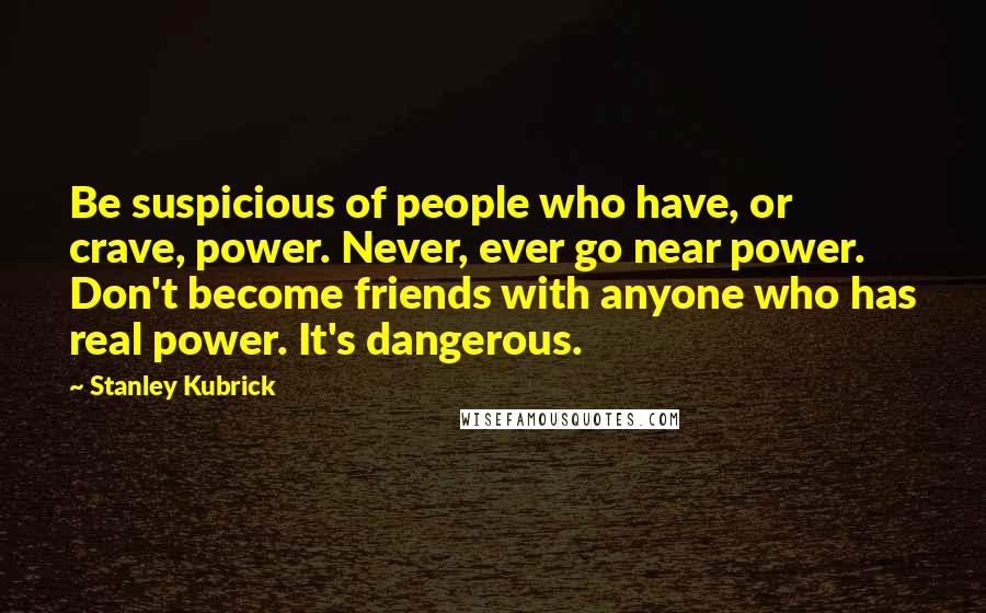 Stanley Kubrick Quotes: Be suspicious of people who have, or crave, power. Never, ever go near power. Don't become friends with anyone who has real power. It's dangerous.