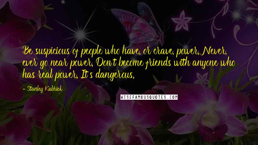 Stanley Kubrick Quotes: Be suspicious of people who have, or crave, power. Never, ever go near power. Don't become friends with anyone who has real power. It's dangerous.