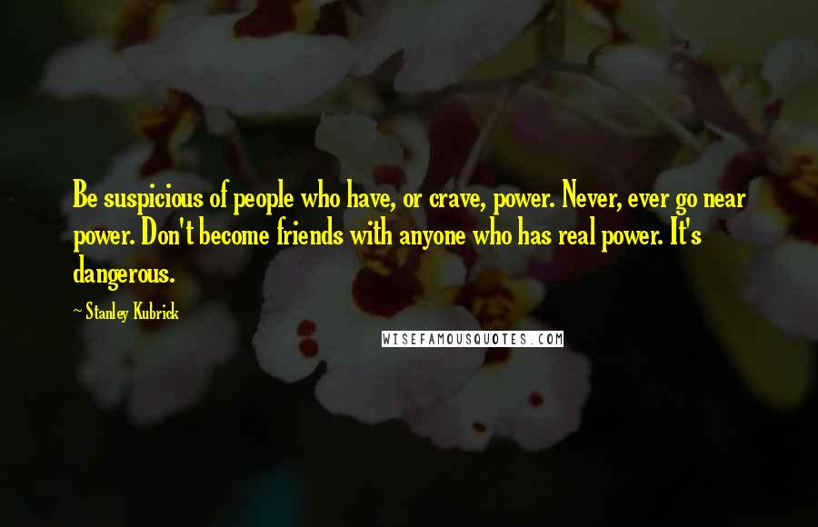 Stanley Kubrick Quotes: Be suspicious of people who have, or crave, power. Never, ever go near power. Don't become friends with anyone who has real power. It's dangerous.