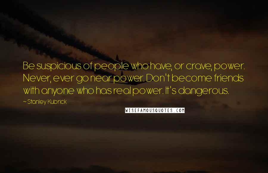 Stanley Kubrick Quotes: Be suspicious of people who have, or crave, power. Never, ever go near power. Don't become friends with anyone who has real power. It's dangerous.