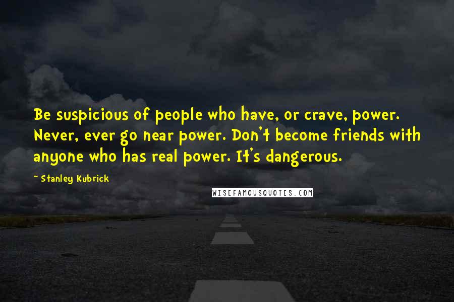 Stanley Kubrick Quotes: Be suspicious of people who have, or crave, power. Never, ever go near power. Don't become friends with anyone who has real power. It's dangerous.