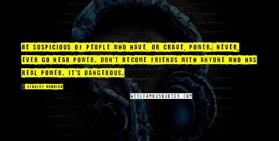 Stanley Kubrick Quotes: Be suspicious of people who have, or crave, power. Never, ever go near power. Don't become friends with anyone who has real power. It's dangerous.