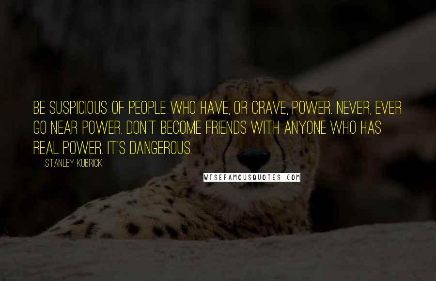 Stanley Kubrick Quotes: Be suspicious of people who have, or crave, power. Never, ever go near power. Don't become friends with anyone who has real power. It's dangerous.