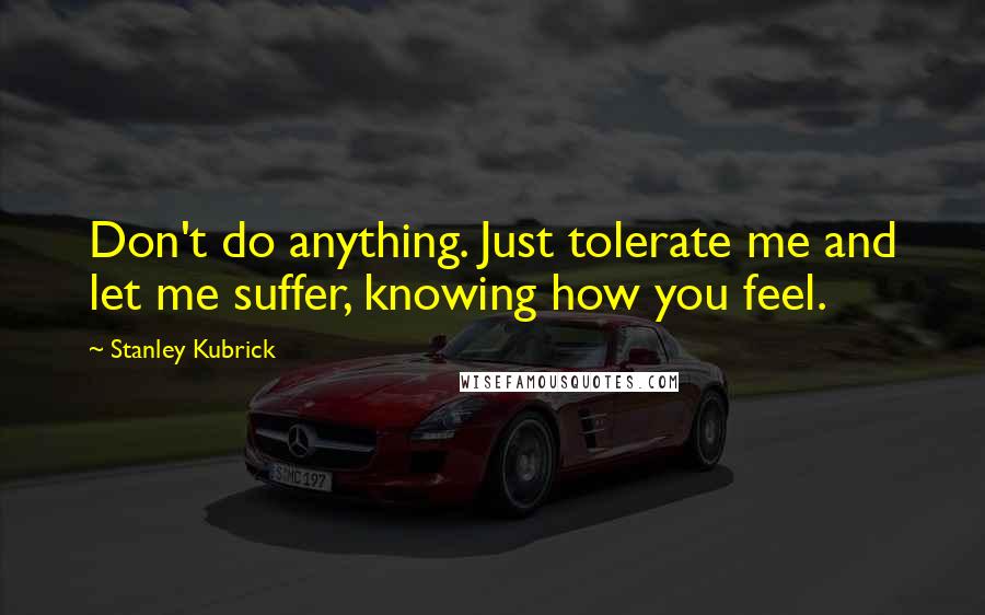 Stanley Kubrick Quotes: Don't do anything. Just tolerate me and let me suffer, knowing how you feel.