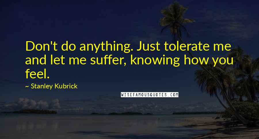 Stanley Kubrick Quotes: Don't do anything. Just tolerate me and let me suffer, knowing how you feel.