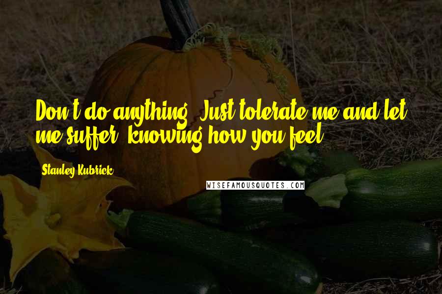 Stanley Kubrick Quotes: Don't do anything. Just tolerate me and let me suffer, knowing how you feel.