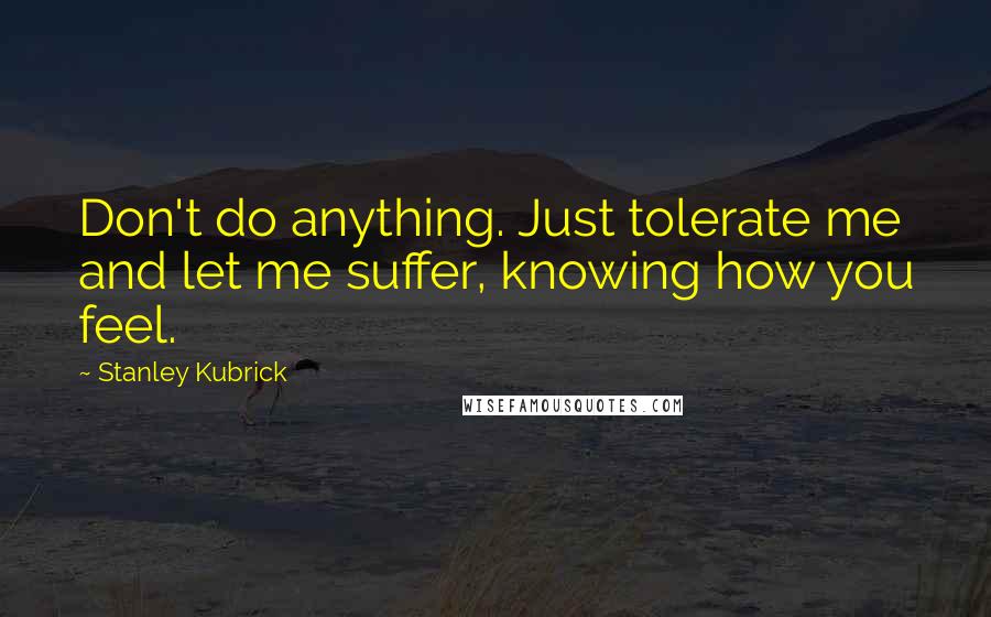 Stanley Kubrick Quotes: Don't do anything. Just tolerate me and let me suffer, knowing how you feel.