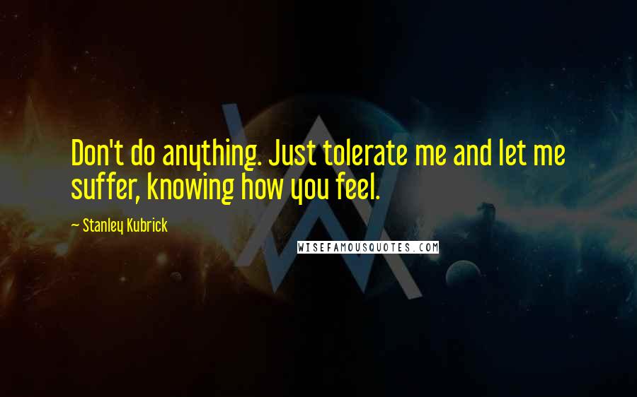 Stanley Kubrick Quotes: Don't do anything. Just tolerate me and let me suffer, knowing how you feel.