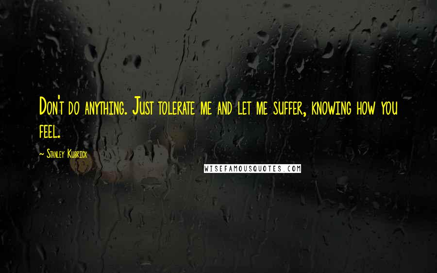 Stanley Kubrick Quotes: Don't do anything. Just tolerate me and let me suffer, knowing how you feel.