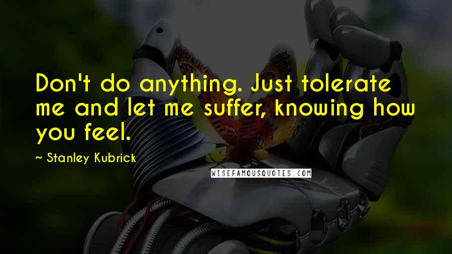 Stanley Kubrick Quotes: Don't do anything. Just tolerate me and let me suffer, knowing how you feel.
