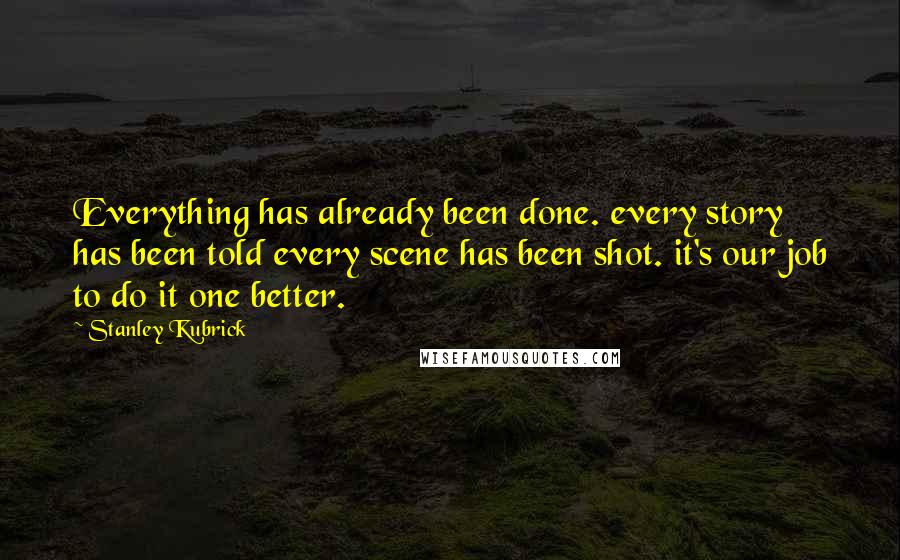 Stanley Kubrick Quotes: Everything has already been done. every story has been told every scene has been shot. it's our job to do it one better.