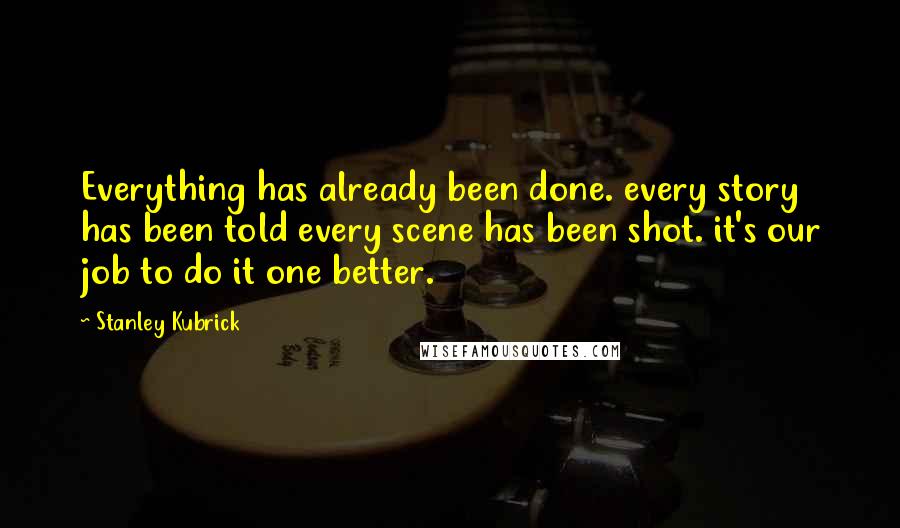 Stanley Kubrick Quotes: Everything has already been done. every story has been told every scene has been shot. it's our job to do it one better.