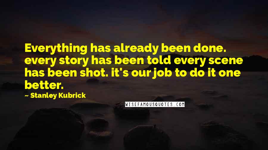 Stanley Kubrick Quotes: Everything has already been done. every story has been told every scene has been shot. it's our job to do it one better.