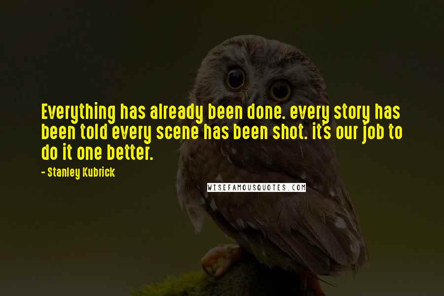 Stanley Kubrick Quotes: Everything has already been done. every story has been told every scene has been shot. it's our job to do it one better.