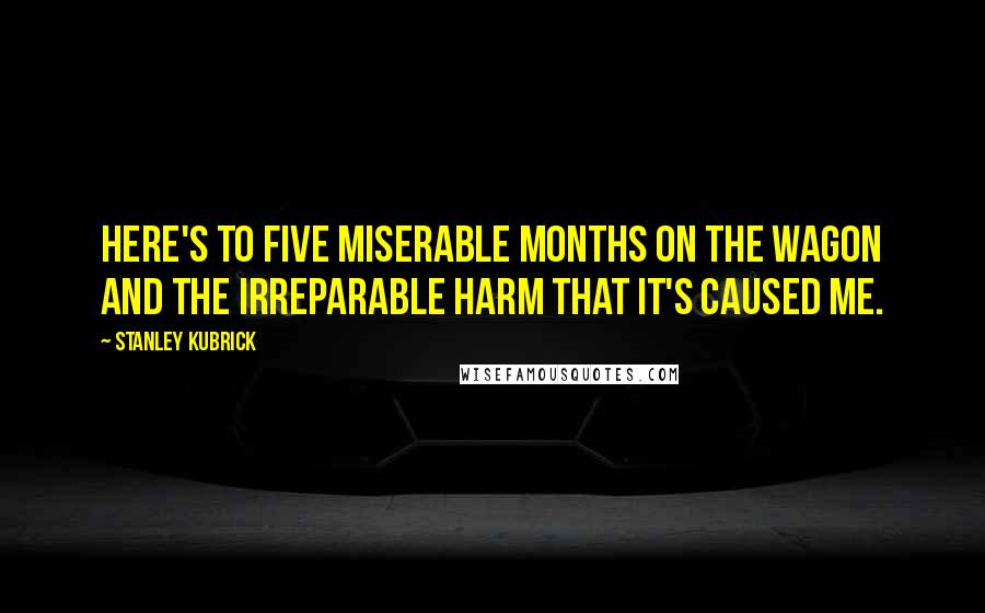 Stanley Kubrick Quotes: Here's to five miserable months on the wagon and the irreparable harm that it's caused me.