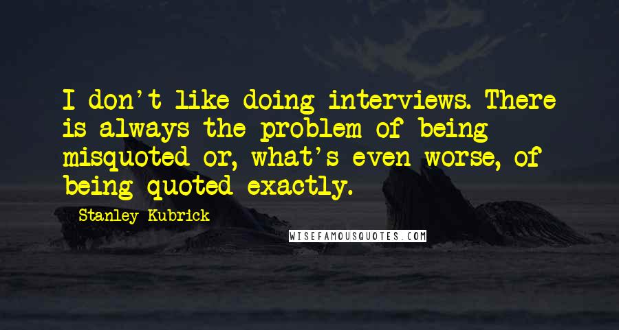 Stanley Kubrick Quotes: I don't like doing interviews. There is always the problem of being misquoted or, what's even worse, of being quoted exactly.