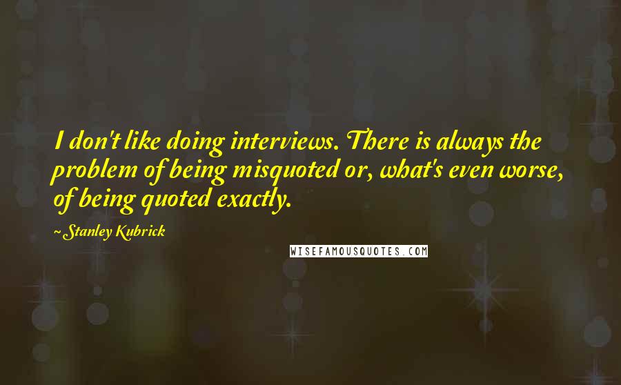 Stanley Kubrick Quotes: I don't like doing interviews. There is always the problem of being misquoted or, what's even worse, of being quoted exactly.