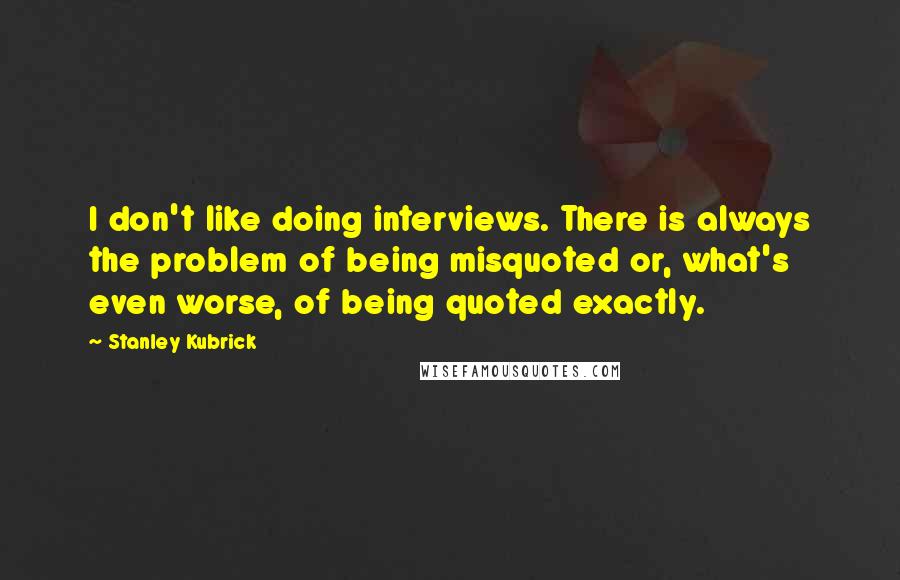 Stanley Kubrick Quotes: I don't like doing interviews. There is always the problem of being misquoted or, what's even worse, of being quoted exactly.