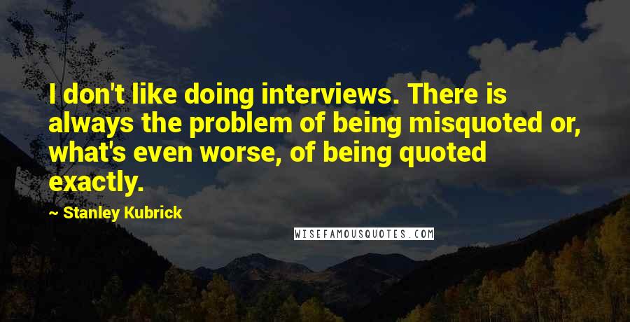 Stanley Kubrick Quotes: I don't like doing interviews. There is always the problem of being misquoted or, what's even worse, of being quoted exactly.