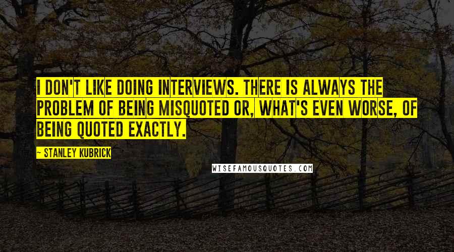 Stanley Kubrick Quotes: I don't like doing interviews. There is always the problem of being misquoted or, what's even worse, of being quoted exactly.