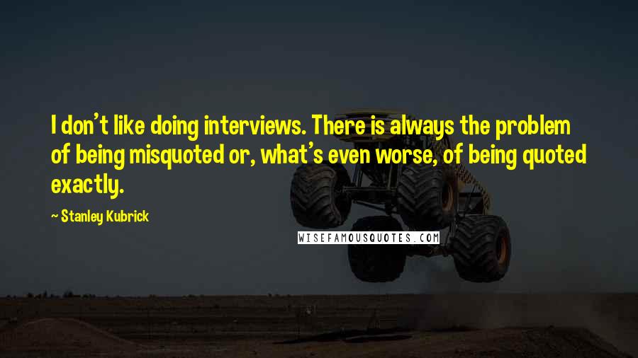 Stanley Kubrick Quotes: I don't like doing interviews. There is always the problem of being misquoted or, what's even worse, of being quoted exactly.