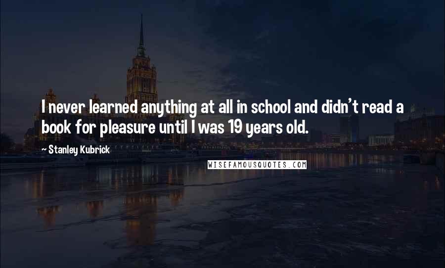 Stanley Kubrick Quotes: I never learned anything at all in school and didn't read a book for pleasure until I was 19 years old.