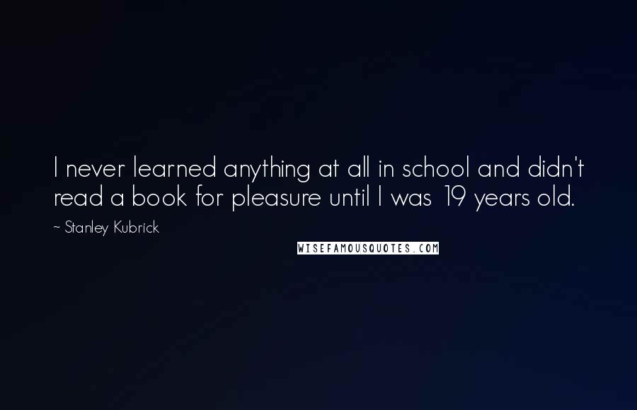 Stanley Kubrick Quotes: I never learned anything at all in school and didn't read a book for pleasure until I was 19 years old.