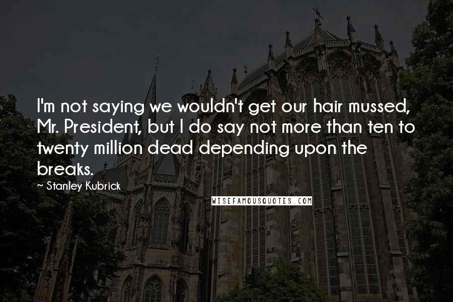 Stanley Kubrick Quotes: I'm not saying we wouldn't get our hair mussed, Mr. President, but I do say not more than ten to twenty million dead depending upon the breaks.