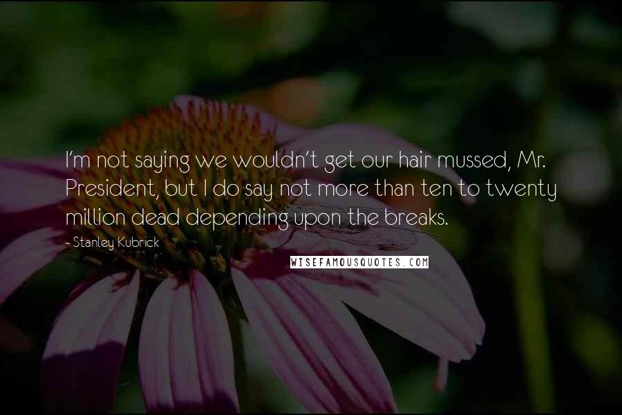 Stanley Kubrick Quotes: I'm not saying we wouldn't get our hair mussed, Mr. President, but I do say not more than ten to twenty million dead depending upon the breaks.