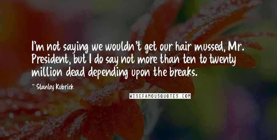Stanley Kubrick Quotes: I'm not saying we wouldn't get our hair mussed, Mr. President, but I do say not more than ten to twenty million dead depending upon the breaks.