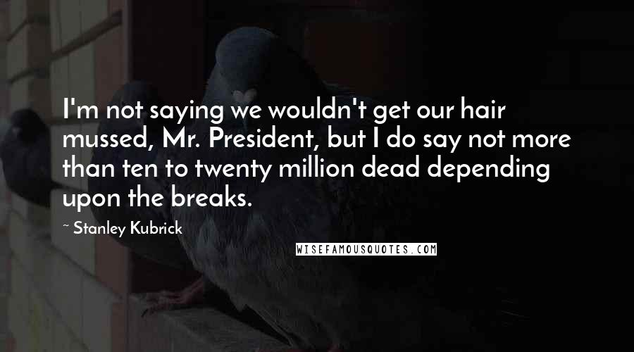 Stanley Kubrick Quotes: I'm not saying we wouldn't get our hair mussed, Mr. President, but I do say not more than ten to twenty million dead depending upon the breaks.