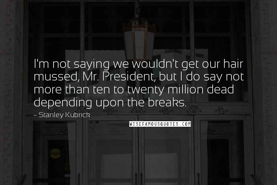 Stanley Kubrick Quotes: I'm not saying we wouldn't get our hair mussed, Mr. President, but I do say not more than ten to twenty million dead depending upon the breaks.