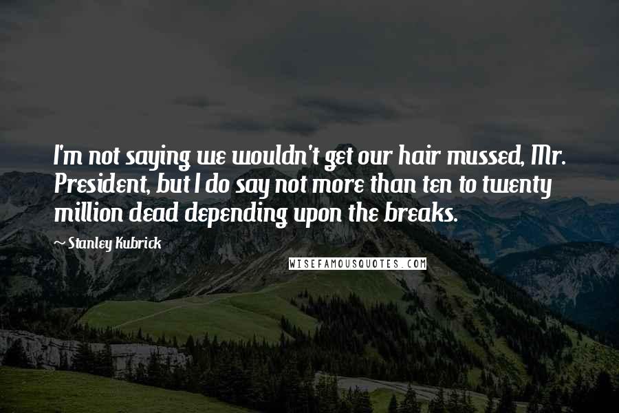 Stanley Kubrick Quotes: I'm not saying we wouldn't get our hair mussed, Mr. President, but I do say not more than ten to twenty million dead depending upon the breaks.